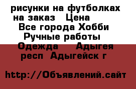 рисунки на футболках на заказ › Цена ­ 600 - Все города Хобби. Ручные работы » Одежда   . Адыгея респ.,Адыгейск г.